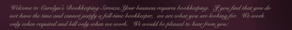 Welcome to Carolyn’s Bookkeeping Services.
   Your business requires bookkeeping.  If you find that you do not have the time and cannot justify a full-time bookkeeper,  we are what you are looking for.  
   We work only when required and bill only when we work.  We would be pleased to hear from you: